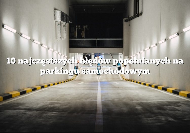 10 najczęstszych błędów popełnianych na parkingu samochodowym