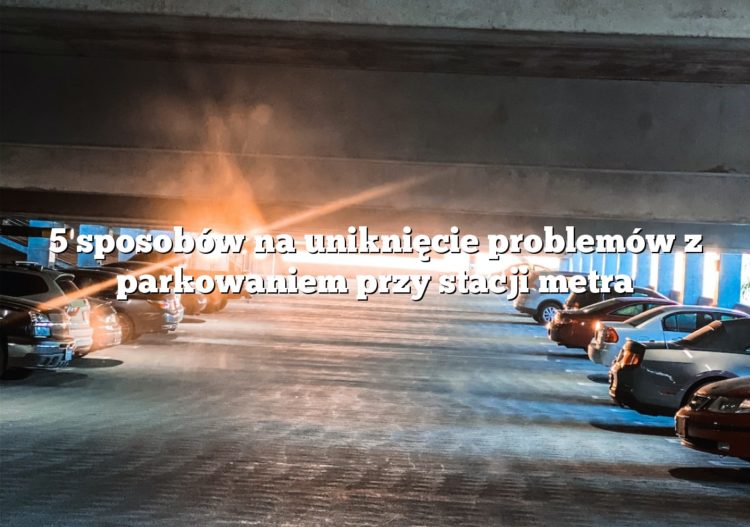 5 sposobów na uniknięcie problemów z parkowaniem przy stacji metra