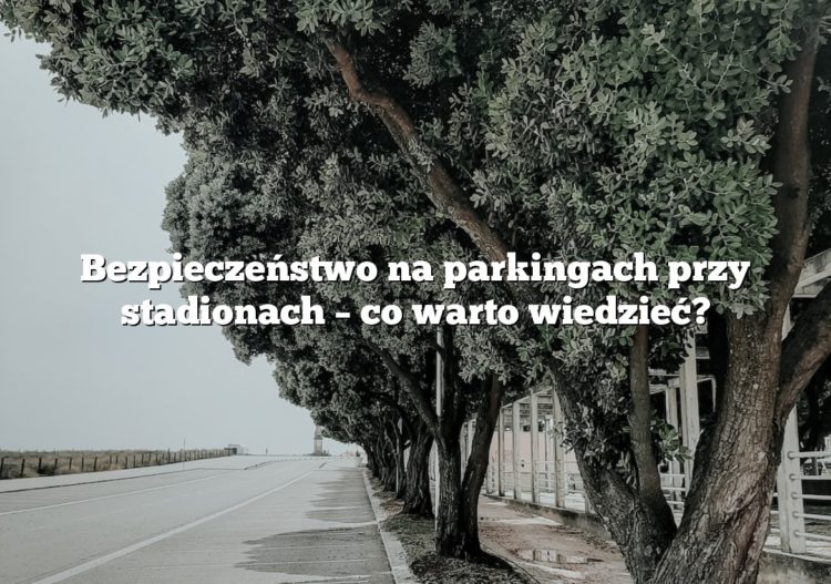 Bezpieczeństwo na parkingach przy stadionach – co warto wiedzieć?