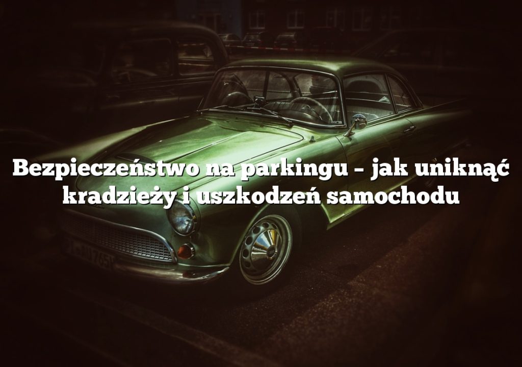 Bezpieczeństwo na parkingu – jak uniknąć kradzieży i uszkodzeń samochodu