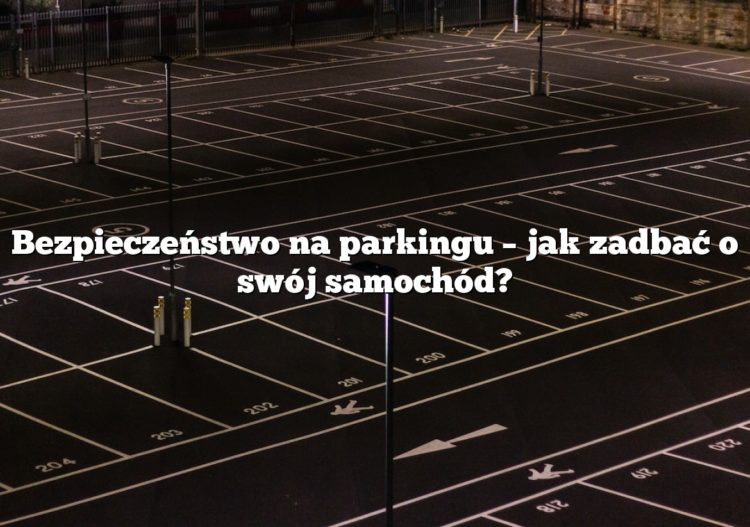 Bezpieczeństwo na parkingu – jak zadbać o swój samochód?