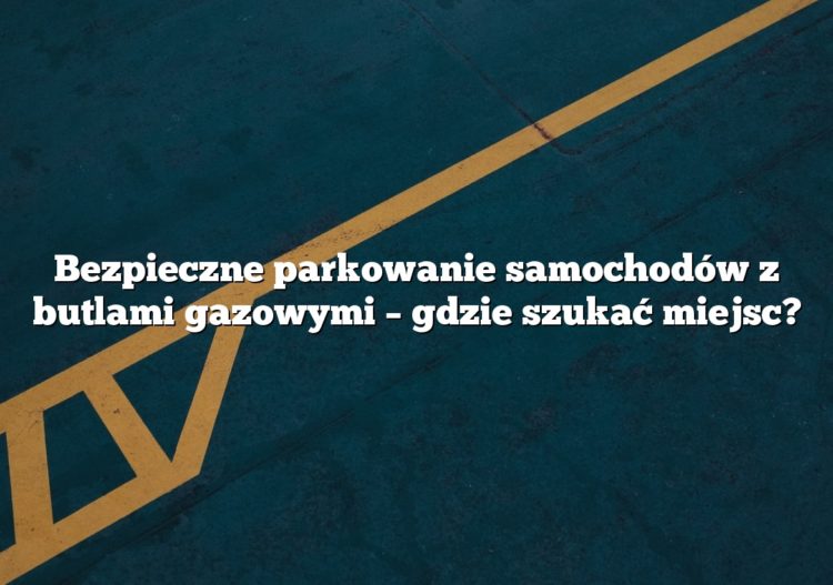 Bezpieczne parkowanie samochodów z butlami gazowymi – gdzie szukać miejsc?