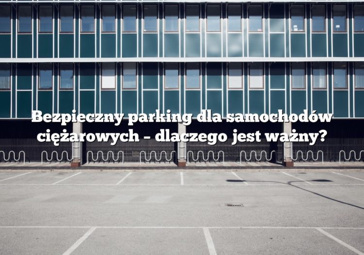 Bezpieczny parking dla samochodów ciężarowych – dlaczego jest ważny?