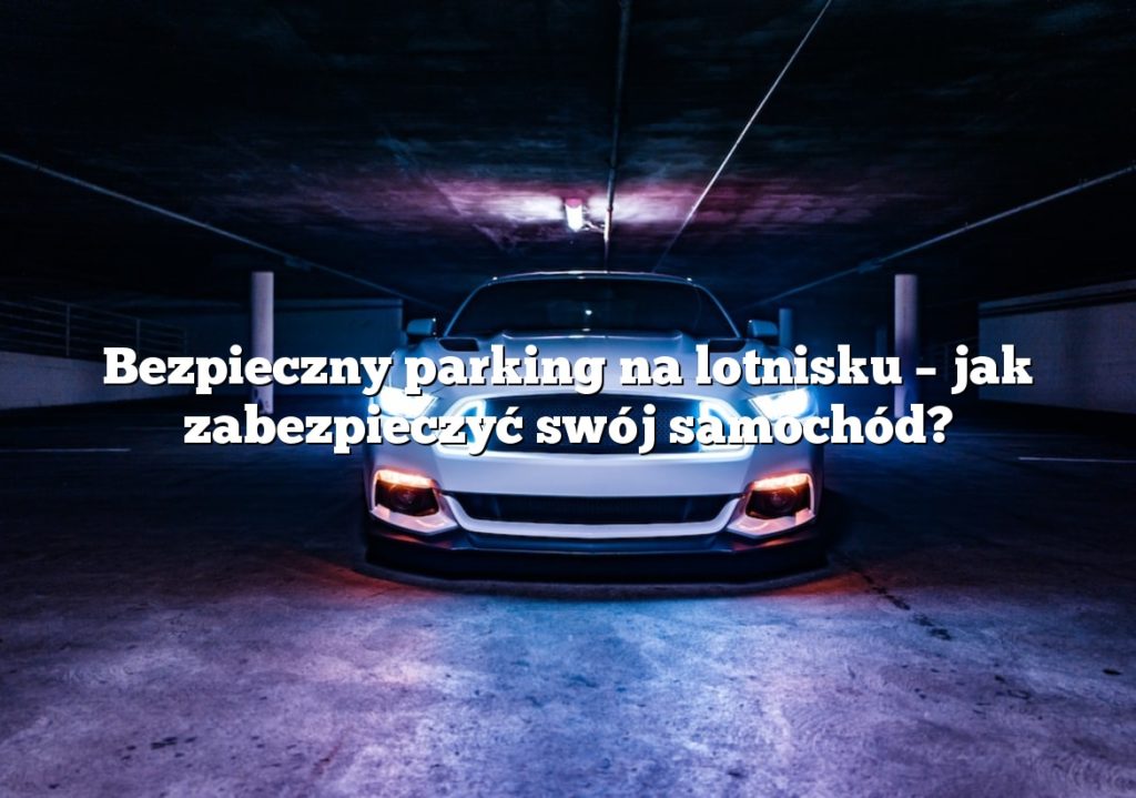 Bezpieczny parking na lotnisku – jak zabezpieczyć swój samochód?