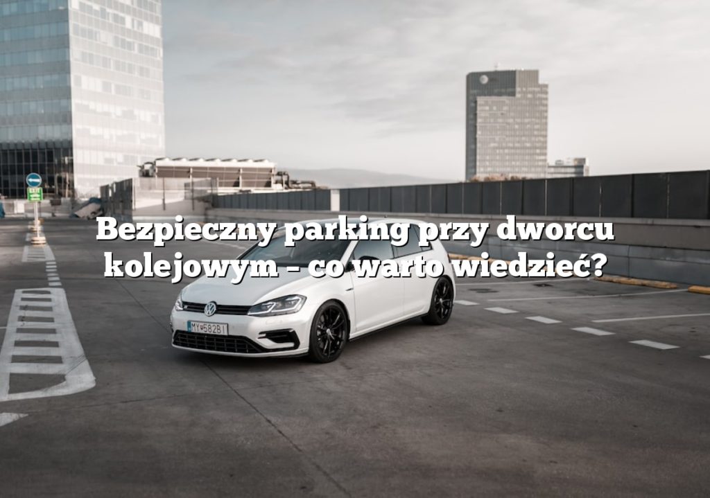 Bezpieczny parking przy dworcu kolejowym – co warto wiedzieć?