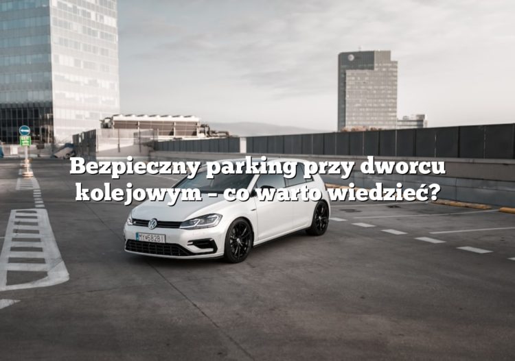 Bezpieczny parking przy dworcu kolejowym – co warto wiedzieć?
