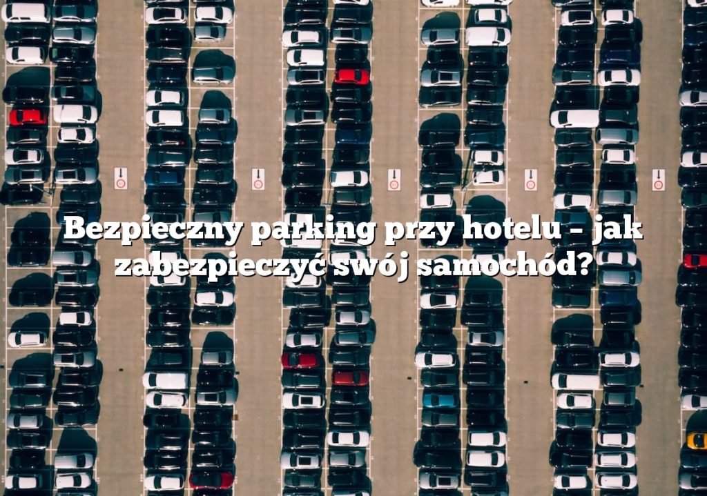 Bezpieczny parking przy hotelu – jak zabezpieczyć swój samochód?