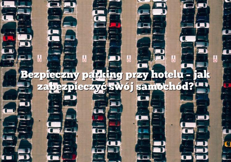 Bezpieczny parking przy hotelu – jak zabezpieczyć swój samochód?