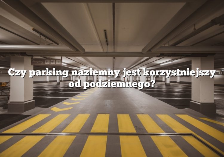 Czy parking naziemny jest korzystniejszy od podziemnego?
