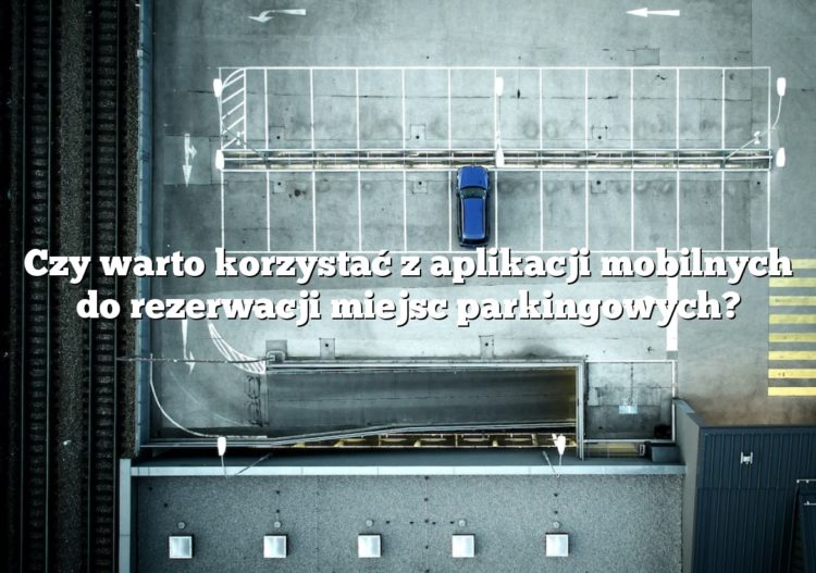 Czy warto korzystać z aplikacji mobilnych do rezerwacji miejsc parkingowych?