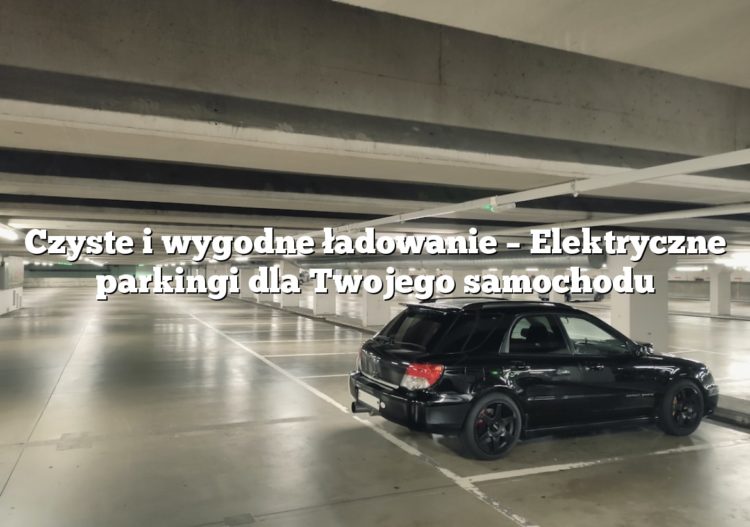 Czyste i wygodne ładowanie – Elektryczne parkingi dla Twojego samochodu