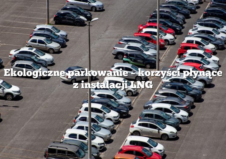 Ekologiczne parkowanie – korzyści płynące z instalacji LNG