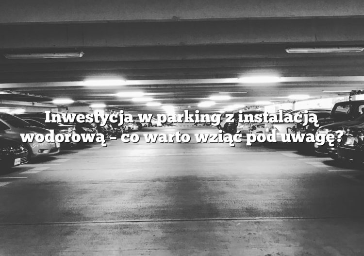 Inwestycja w parking z instalacją wodorową – co warto wziąć pod uwagę?