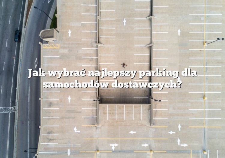 Jak wybrać najlepszy parking dla samochodów dostawczych?