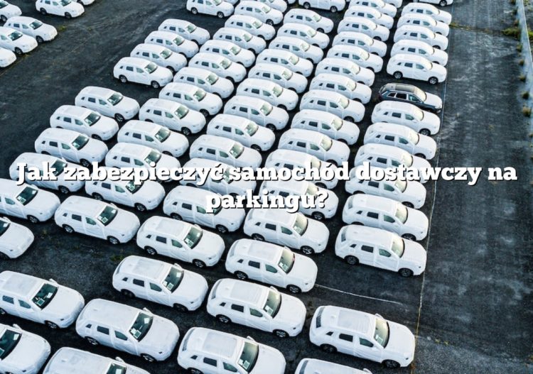 Jak zabezpieczyć samochód dostawczy na parkingu?