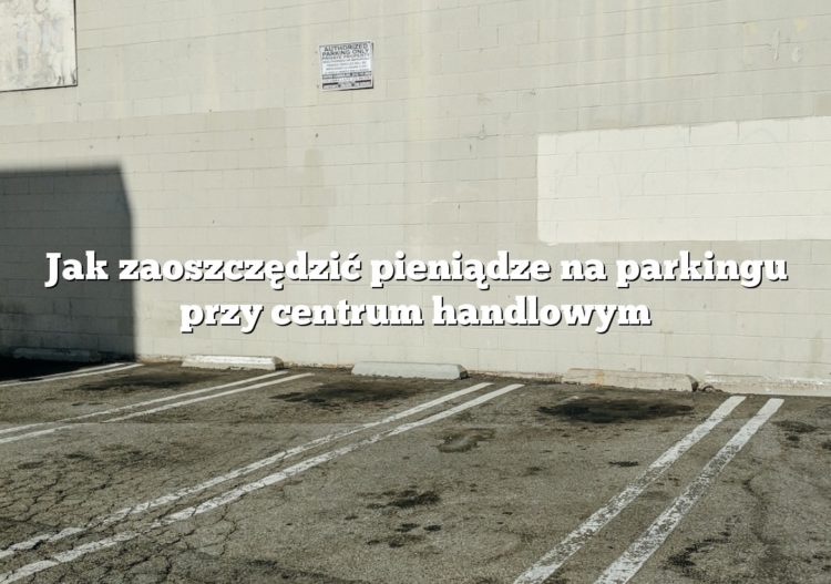 Jak zaoszczędzić pieniądze na parkingu przy centrum handlowym