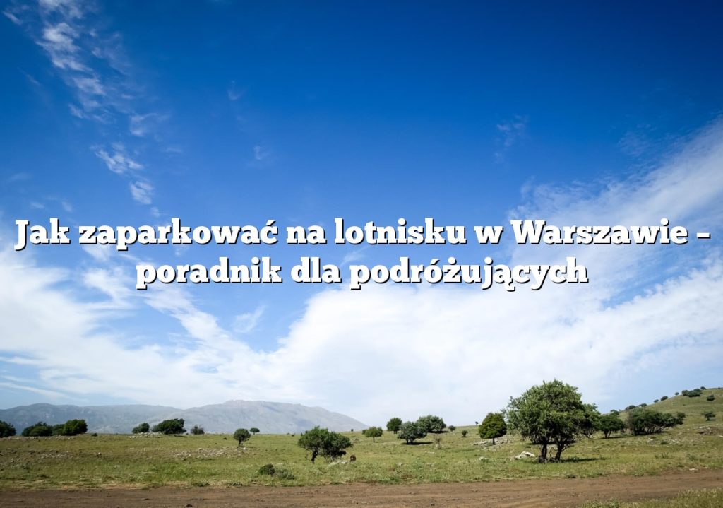 Jak zaparkować na lotnisku w Warszawie – poradnik dla podróżujących