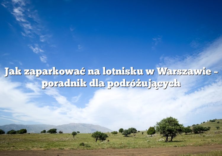 Jak zaparkować na lotnisku w Warszawie – poradnik dla podróżujących