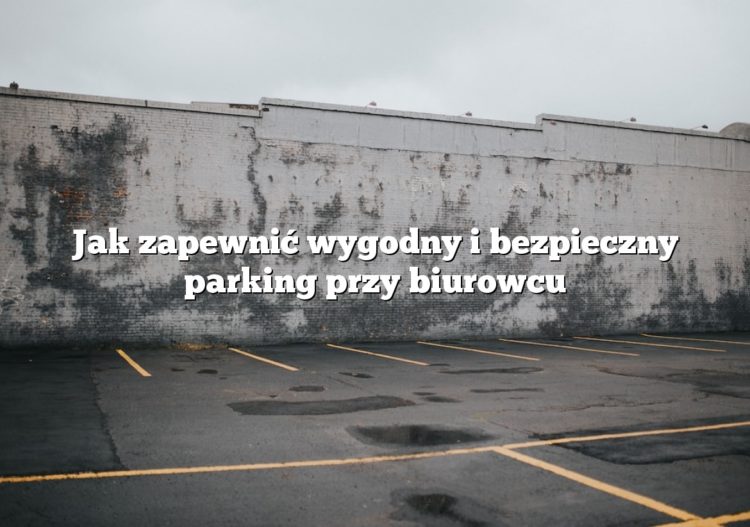 Jak zapewnić wygodny i bezpieczny parking przy biurowcu