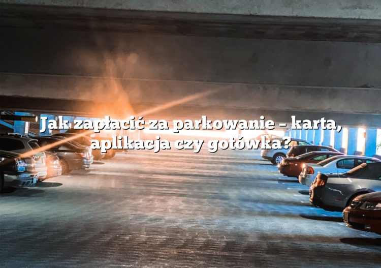 Jak zapłacić za parkowanie – karta, aplikacja czy gotówka?