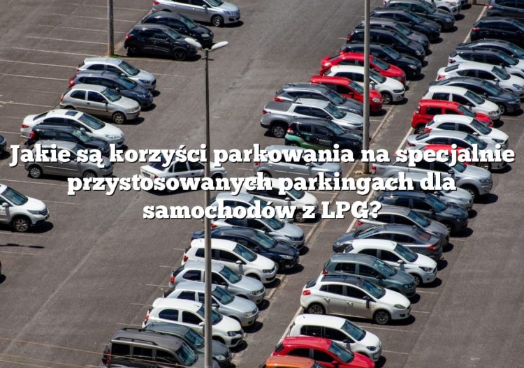 Jakie są korzyści parkowania na specjalnie przystosowanych parkingach dla samochodów z LPG?