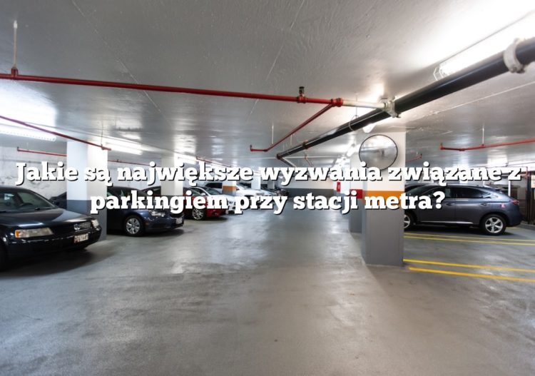 Jakie są największe wyzwania związane z parkingiem przy stacji metra?