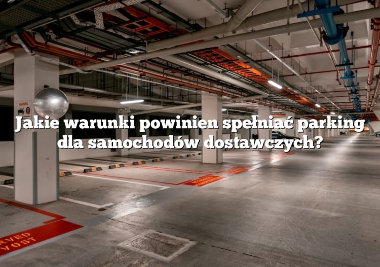 Jakie warunki powinien spełniać parking dla samochodów dostawczych?