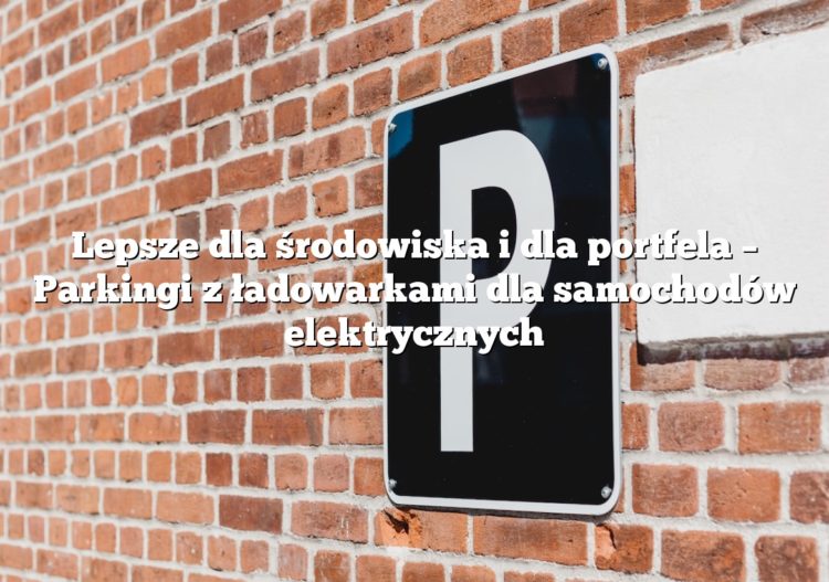 Lepsze dla środowiska i dla portfela – Parkingi z ładowarkami dla samochodów elektrycznych