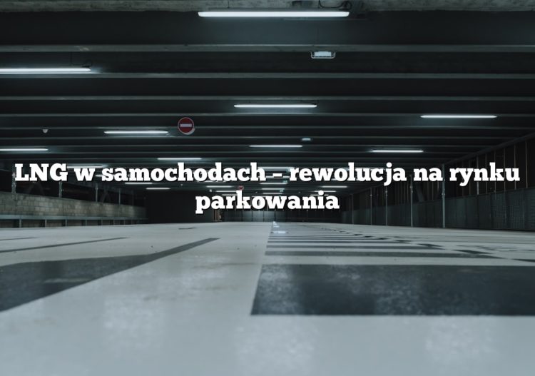LNG w samochodach – rewolucja na rynku parkowania