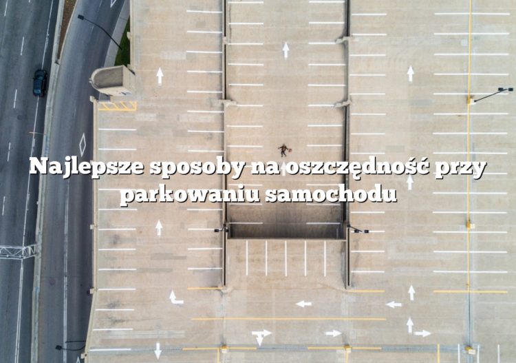 Najlepsze sposoby na oszczędność przy parkowaniu samochodu