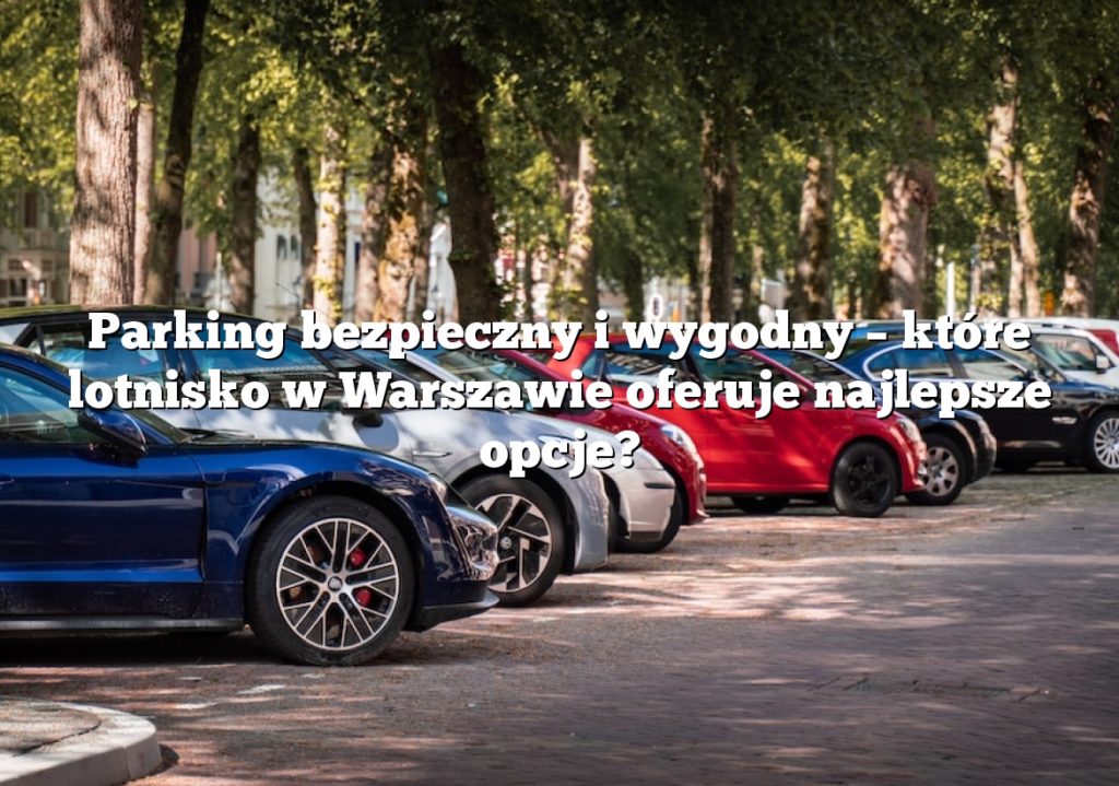 Parking bezpieczny i wygodny – które lotnisko w Warszawie oferuje najlepsze opcje?