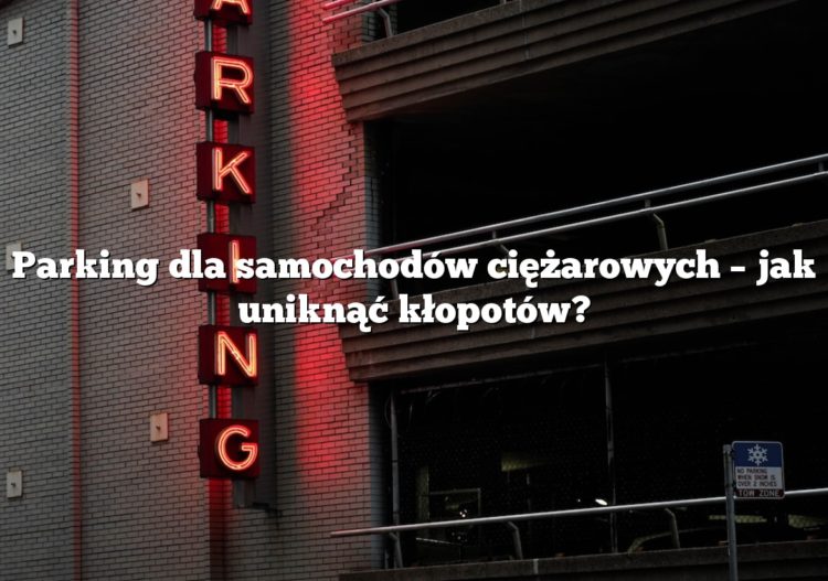 Parking dla samochodów ciężarowych – jak uniknąć kłopotów?