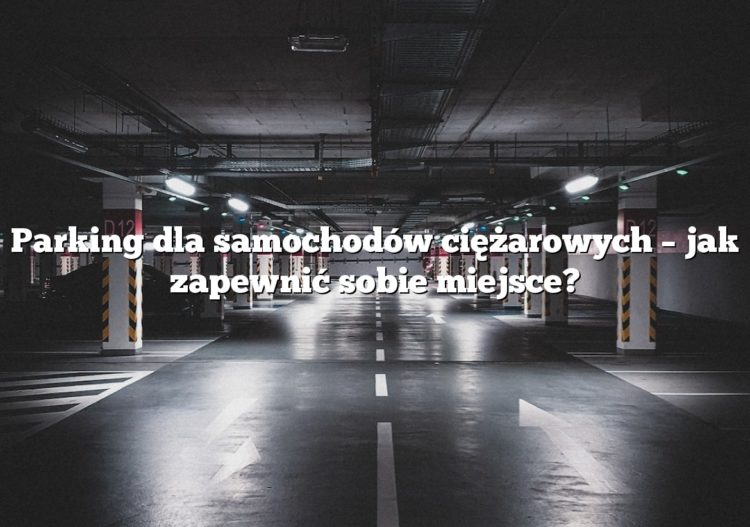 Parking dla samochodów ciężarowych – jak zapewnić sobie miejsce?