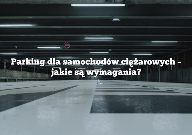 Parking dla samochodów ciężarowych – jakie są wymagania?