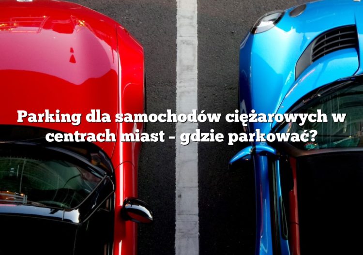 Parking dla samochodów ciężarowych w centrach miast – gdzie parkować?