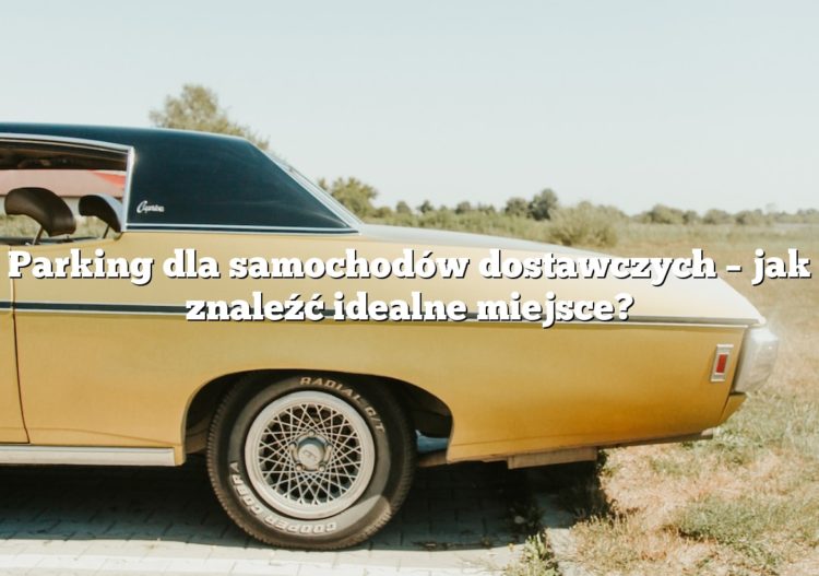 Parking dla samochodów dostawczych – jak znaleźć idealne miejsce?