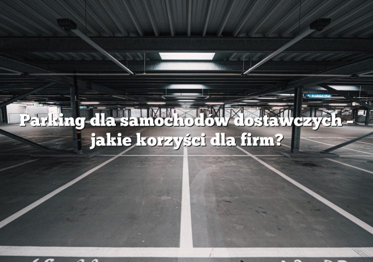 Parking dla samochodów dostawczych – jakie korzyści dla firm?