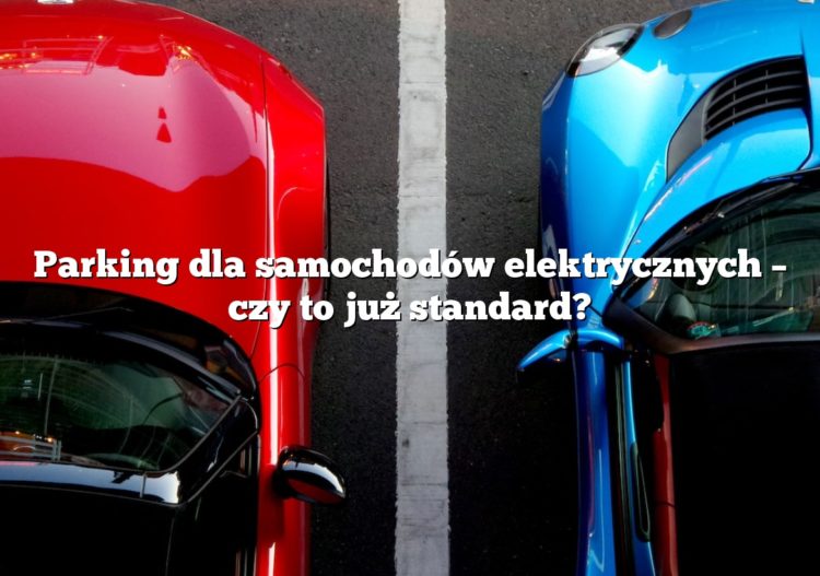 Parking dla samochodów elektrycznych – czy to już standard?