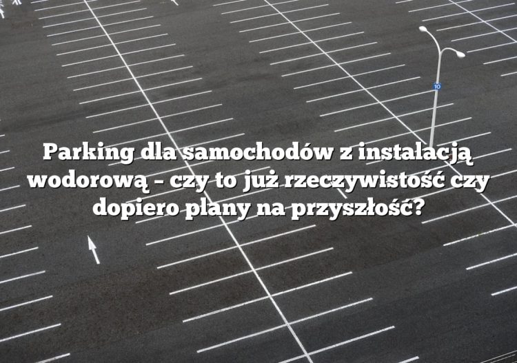 Parking dla samochodów z instalacją wodorową – czy to już rzeczywistość czy dopiero plany na przyszłość?
