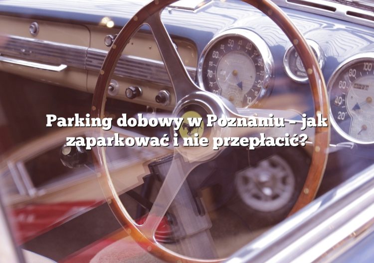 Parking dobowy w Poznaniu – jak zaparkować i nie przepłacić?