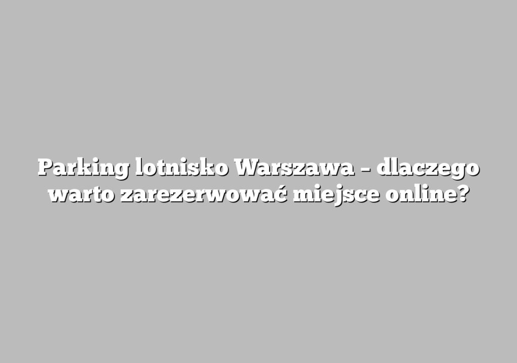 Parking lotnisko Warszawa – dlaczego warto zarezerwować miejsce online?