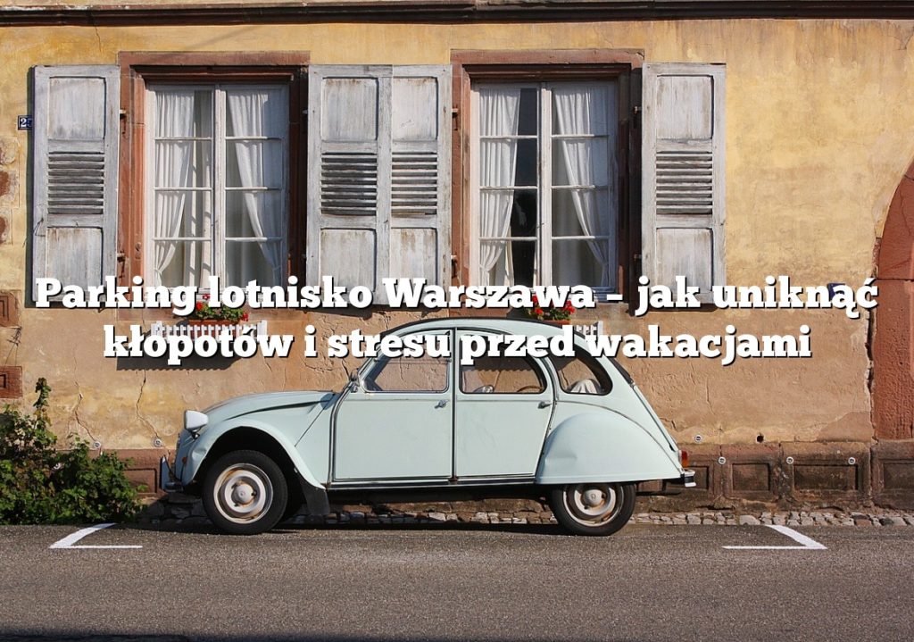 Parking lotnisko Warszawa – jak uniknąć kłopotów i stresu przed wakacjami