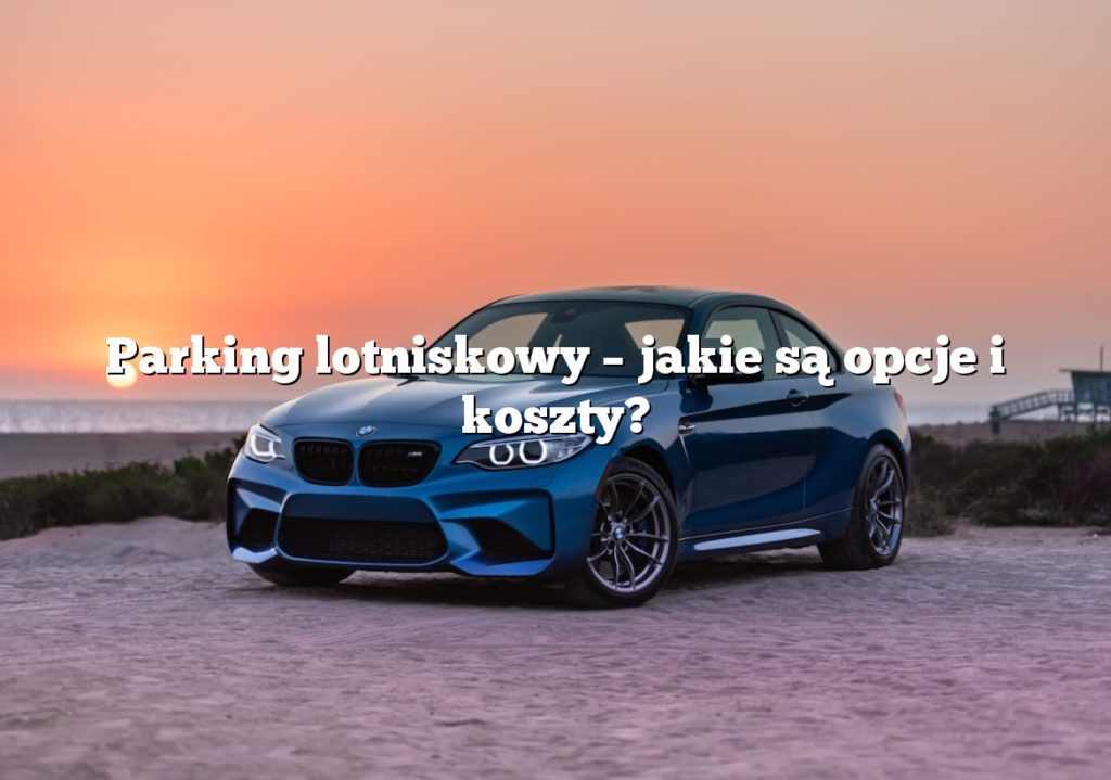 Parking lotniskowy – jakie są opcje i koszty?