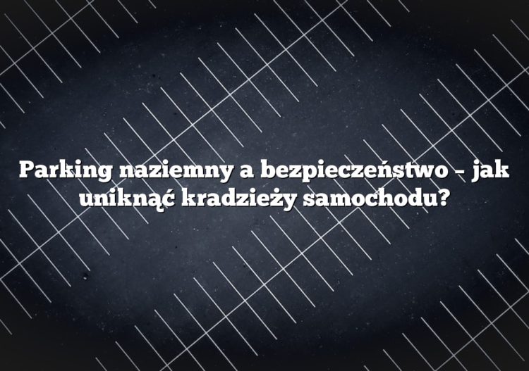 Parking naziemny a bezpieczeństwo – jak uniknąć kradzieży samochodu?