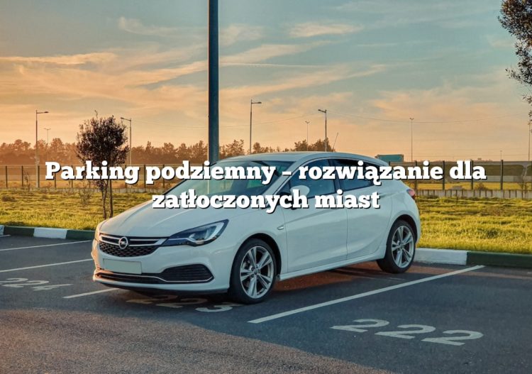 Parking podziemny – rozwiązanie dla zatłoczonych miast