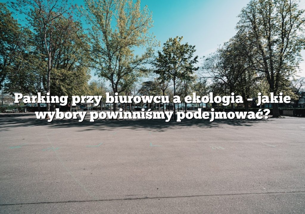 Parking przy biurowcu a ekologia – jakie wybory powinniśmy podejmować?