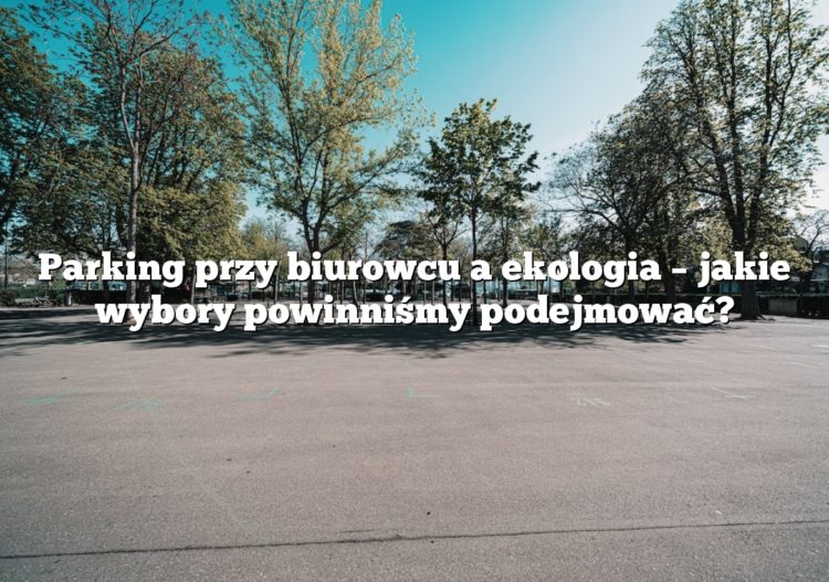 Parking przy biurowcu a ekologia – jakie wybory powinniśmy podejmować?