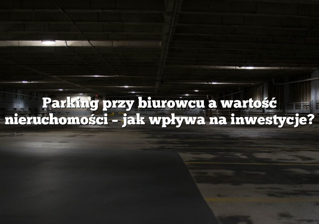 Parking przy biurowcu a wartość nieruchomości – jak wpływa na inwestycje?