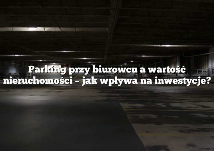 Parking przy biurowcu a wartość nieruchomości – jak wpływa na inwestycje?