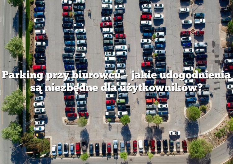 Parking przy biurowcu – jakie udogodnienia są niezbędne dla użytkowników?